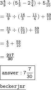 { \tt{3 \frac{4}{9}  \div (5 \frac{1}{3} - 2 \frac{3}{4}) + 5 \frac{9}{10}   }} \\ \\   =  { \tt{ \frac{31}{9} \div ( \frac{16}{3} -  \frac{11}{4}  ) +  \frac{59}{10}  }} \\  \\ =  { \tt{ \frac{31}{9}  \div ( \frac{31}{12} ) +  \frac{59}{10} }} \\  \\ { \tt{ =  \frac{4}{3} +  \frac{59}{10}  }} \\  \\ { \bf{ =  \frac{217}{30} }} \\  \\ { \boxed{ \tt{answer : 7 \frac{7}{30} }}} \\  \\ { \underline{ \blue{ \tt{becker ⚜jnr}}}}