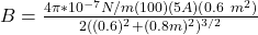 B = \frac{4 \pi *10^{-7}N/m (100)(5A)(0.6\ m^2)}{2((0.6 \m )^2+(0.8m)^2)^{3/2}}