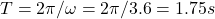 T = 2\pi/\omega = 2\pi/3.6 = 1.75 s