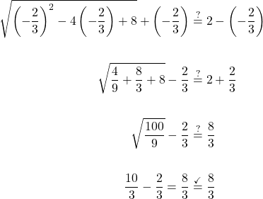 \displaystyle \begin{aligned} \sqrt{\left(-\frac{2}{3}\right)^2-4\left(-\frac{2}{3}\right)+8}+\left(-\frac{2}{3}\right)&\stackrel{?}{=}2-\left(-\frac{2}{3}\right)\\ \\ \sqrt{\frac{4}{9}+\frac{8}{3}+8}-\frac{2}{3}&\stackrel{?}{=}2+\frac{2}{3} \\ \\ \sqrt{\frac{100}{9}}-\frac{2}{3}& \stackrel{?}{=} \frac{8}{3}\\ \\ \frac{10}{3}-\frac{2}{3} =\frac{8}{3}& \stackrel{\checkmark}{=}\frac{8}{3}\end{aligned}