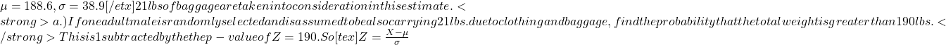 \mu = 188.6, \sigma = 38.9[/etx]21 lbs of baggage are taken into consideration in this estimate.<strong>a.) If one adult male is randomly selected and is assumed to be also carrying 21 lbs. due to clothing and baggage, find the probability that the total weight is greater than 190 lbs.</strong>This is 1 subtracted by the the p-value of Z = 190. So[tex]Z = \frac{X - \mu}{\sigma}