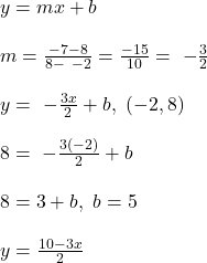 y=mx+b\\ \\ m=\frac{-7-8}{8-\ -2}=\frac{-15}{10}=\ -\frac{3}{2}\\ \\ y=\ -\frac{3x}{2}+b,\ (-2,8)\\ \\ 8=\ -\frac{3(-2)}{2}+b\\ \\ 8=3+b,\ b=5\\ \\ y=\frac{10-3x}{2}