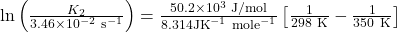 \ln \left(\frac{K_{2}}{3.46 \times 10^{-2} \mathrm{~s}^{-1}}\right) &=\frac{50.2 \times 10^{3} \mathrm{~J} / \mathrm{mol}}{8.314 \mathrm{JK}^{-1} \mathrm{~mole}^{-1}}\left[\frac{1}{298 \mathrm{~K}}-\frac{1}{350 \mathrm{~K}}\right]