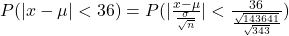P(|x-\mu|<36)=P(|\frac{x-\mu}{\frac{\sigma}{\sqrt{n}}}|<\frac{36}{\frac{\sqrt{143641}}{\sqrt{343}}})