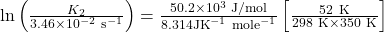 \ln \left(\frac{K_{2}}{3.46 \times 10^{-2} \mathrm{~s}^{-1}}\right) &=\frac{50.2 \times 10^{3} \mathrm{~J} / \mathrm{mol}}{8.314 \mathrm{JK}^{-1} \mathrm{~mole}^{-1}}\left[\frac{52 \mathrm{~K}}{298 \mathrm{~K} \times 350 \mathrm{~K}}\right]