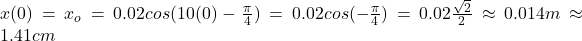 x(0)=x_o=0.02cos(10(0)-\frac{\pi}{4} )=0.02cos(-\frac{\pi}{4})=0.02\frac{\sqrt{2} }{2}\approx0.014m\approx1.41cm