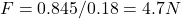 F = 0.845 / 0.18 = 4.7 N