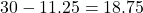 30 - 11.25 = 18.75