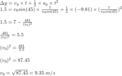 \Delta y=v_y\times t+\frac{1}{2}\times a_y\times t^2\\ 1.5=v_0sin(45)\times \frac{7}{v_0cos(45)}+\frac{1}{2}\times (-9.81)\times(\frac{7}{v_0cos(45)} )^2\\\\1.5=7-\frac{481}{(v_0)^2}\\ \\\frac{481}{(v_0)^2}=5.5\\\\(v_0)^2=\frac{481}{5.5}\\ \\(v_0)^2=87.45\\\\v_0=\sqrt{87.45}=9.35\ m/s