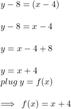 y - 8 = (x - 4) \\  \\ y - 8 = x - 4 \\  \\ y = x - 4 + 8 \\  \\ y = x + 4 \\plug \: y  = f(x) \\   \\  \implies \: f(x) = x + 4