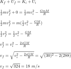 K_f +U_f=K_i+U_i\\\\\frac{1}{2}mv_f^2 +0 = \frac{1}{2}mv_i^2 - \frac{GmM}{R} \\\\\frac{1}{2}mv_f^2 = m(\frac{1}{2}v_i^2 - \frac{GM}{R})\\\\\frac{1}{2}v_f^2 =\frac{1}{2}v_i^2 - \frac{GM}{R}\\\\v_f^2 =v_i^2 - \frac{2*GM}{R}\\\\v_f = \sqrt{v_i^2 - \frac{2*GM}{R}} = \sqrt{(30)^2 - 2(288)}\\\\v_f =\sqrt{324} =18 \ m/s