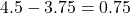 4.5 - 3.75 = 0.75