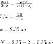 \frac{\mu_oi_1}{2\pi x}=\frac{\mu_oi_2}{2\pi(4-x)}\\\\5/x=\frac{3.5}{4-x}\\\\x=2.35cm\\\\N=2.35-2=0.35cm