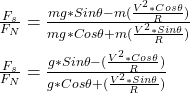 \frac{F_s}{F_N} = \frac{mg*Sin \theta - m(\frac{V^2*Cos \theta}{R}) }{mg*Cos \theta + m(\frac{V^2*Sin \theta}{R}) } \\\\\frac{F_s}{F_N} = \frac{g*Sin \theta - (\frac{V^2*Cos \theta}{R}) }{g*Cos \theta + (\frac{V^2*Sin \theta}{R}) }