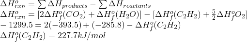\Delta H^{o}_{rxn} = \sum \Delta H_{products} - \sum \Delta H_{reactants}\\\Delta H^{o}_{rxn} = [2\Delta H^{o}_{f}(CO_{2}) + \Delta H^{o}_{f} (H_{2}O)] - [\Delta H^{o}_{f}(C_{2}H_{2}) + \frac{5}{2} \Delta H^{o}_{f} O_{2}]\\-1299.5 = 2(-393.5) + (-285.8) - \Delta H^{o}_{f} (C_{2}H_{2})\\\Delta H^{o}_{f} (C_{2}H_{2}) = 227.7 kJ/mol