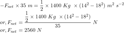 && - F_{net} \times 35~m = \dfrac{1}{2} \times 1400~Kg~\times(14^{2} - 18^{2})~m^{2}~s^{-2}\\&or,& F_{net} = \dfrac{\dfrac{1}{2} \times 1400~Kg~\times(14^{2} - 18^{2})}{35}~N\\&or,& F_{net} = 2560~N