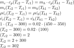 m_{c}\cdot c_{p}(T_{c2} -T_{c1} ) = m_{h}\cdot c_{p}(T_{h1} -T_{h2})\\m_{c}(T_{c2} -T_{c1} ) = m_{h}(T_{h1} -T_{h2})\\\rho\dot{v_{c}}(T_{c2} -T_{c1} ) =\rho\dot{v_{h}} (T_{h1} -T_{h2})\\\dot{v_{c}}(T_{c2} -T_{c1} ) =\dot{v_{h}} (T_{h1} -T_{h2})\\1 \cdot(T_{c2} -300 ) =0.02\cdot (450 -350)\\(T_{c2} -300 ) =0.02\cdot (100)\\(T_{c2} -300 ) =2\\T_{c2}  =2 + 300 \\T_{c2}  = 302