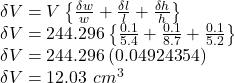 \delta V =V \left \{\frac{\delta w}{w} +\frac{\delta l}{l} +\frac{\delta h}{h}\right \} \\\delta V = 244.296 \left \{\frac{0.1}{5.4} +\frac{0.1}{8.7} +\frac{0.1}{5.2}\right \}\\\delta V = 244.296 \, (0.04924354)\\\delta V = 12.03 \,\,cm^3