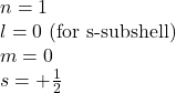 n=1\\l=0\text{ (for s-subshell)}\\m=0\\s=+\frac{1}{2}