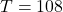  T= 108
