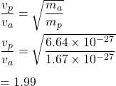 \dfrac{v_p}{v_a}=\sqrt{\dfrac{m_a}{m_p}} \\\\\dfrac{v_p}{v_a}=\sqrt{\dfrac{6.64\times 10^{-27}}{1.67\times 10^{-27}}} \\\\=1.99