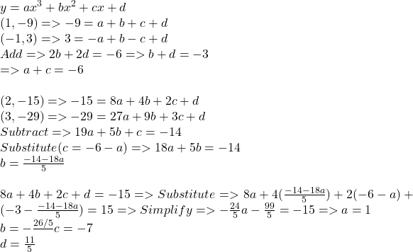 y = ax^{3}+bx^{2}+cx+d\\(1, -9) => -9 = a + b + c + d \\(-1, 3)=> 3 = -a +b-c+d\\Add => 2b+2d = -6 => b+d=-3\\=> a+c = -6\\\\(2, -15) => -15 = 8a+4b+2c+d\\(3, -29) => -29 = 27a+9b+3c+d\\Subtract => 19a+5b+c = -14\\Substitute (c = -6 -a) => 18a+5b=-14\\b=\frac{-14-18a}{5}\\\\8a + 4b +2c + d = -15 => Substitute => 8a + 4( \frac{-14-18a}{5})+2(-6-a)+(-3-\frac{-14-18a}{5}) = 15 => Simplify => -\frac{24}{5}a-\frac{99}{5} = -15 => a = 1\\b=-\frac{26/5}\\c=-7\\d=\frac{11}{5}