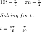 10t-\frac{\pi}{4} =\pi n-\frac{\pi}{2}\\ \\Solving\hspace{3} for\hspace{3} t:\\\\t=\frac{n\pi}{10}-\frac{\pi}{40}