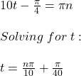 10t-\frac{\pi}{4} =\pi n\\ \\Solving\hspace{3} for\hspace{3} t:\\\\t=\frac{n\pi}{10}+\frac{\pi}{40}