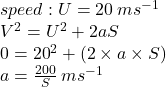 speed : U = 20 \: m {s}^{ - 1}  \\  {V}^{2}  =  {U}^{2}  + 2aS \\ 0 =  {20}^{2}  + (2 \times a \times S) \\ a =  \frac{200}{S}  \: m {s}^{ - 1} 