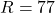 R = 77