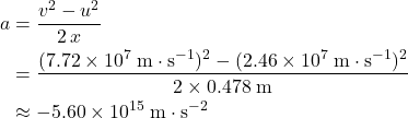 \begin{aligned}a &= \frac{v^{2} - u^{2}}{2\, x} \\ &= \frac{(7.72 \times 10^{7}\; \rm m \cdot s^{-1})^{2} - (2.46 \times 10^{7} \; \rm m \cdot s^{-1})^{2}}{2 \times 0.478\; \rm m} \\ &\approx -5.60 \times 10^{15}\; \rm m \cdot s^{-2}\end{aligned}