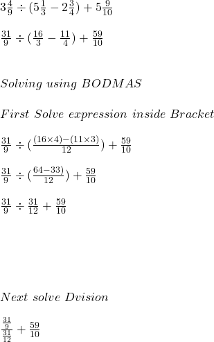 3 \frac{4}{9} \div ( 5\frac{1}{3} - 2 \frac{3}{4}) + 5 \frac{9}{10}\\\\\frac{31}{9} \div (\frac{16}{3} - \frac{11}{4} ) + \frac{59}{10} \\\\\\Solving  \ using \ BODMAS\\\\First \ Solve \ expression \ inside \ Bracket \\\\\frac{31}{9} \div (\frac{(16 \times 4) - ( 11 \times 3)}{12}) + \frac{59}{10} \\\\\frac{31}{9} \div (\frac{64- 33)}{12}) + \frac{59}{10} \\\\\frac{31}{9} \div \frac{31}{12} + \frac{59}{10} \\\\\\ \\\\\\Next \  solve \ Dvision \\\\\frac{\frac{31}{9}}{\frac{31}{12}} + \frac{59}{10}\\\\