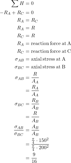 \begin{aligned}\sum H& =0\\-R_A+R_C&=0\\R_A&=R_C\\R_A&=R\\R_C&=R\\R_{A}&=\text{reaction\:force\:at\:A}\\R_{C}&=\text{reaction\:force\:at\:C}\\\sigma_{AB}&=\text{axial\:stress\:at\:A}\\\sigma_{BC}&=\text{axial\:stress\:at\:B}\\\sigma_{AB}&=\frac{R}{A_{A}}\\&=\frac{R_{A}}{A_{A}}\\\sigma_{BC}&=\frac{R_{B}}{A_{B}}\\&=\frac{R}{A_{B}}\\\frac{\sigma_{AB}}{\sigma_{BC}}&=\frac{A_{B}}{A_{B}}\\&=\frac{\frac{\pi}{4}\cdot 150^{2}}{\frac{\pi}{4}\cdot 200^{2}}\\&=\frac{9}{16}\end{aligned}