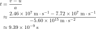 \begin{aligned}t &= \frac{v - u}{a} \\ &\approx \frac{2.46\times 10^{7}\; \rm m \cdot s^{-1} - 7.72 \times 10^{7}\; \rm m\cdot s^{-1}}{-5.60 \times 10^{15}\; \rm m\cdot s^{-2}} \\ &\approx 9.39 \times 10^{-9}\; \rm s\end{aligned}