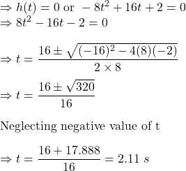 \Rightarrow h(t)=0\ \text{or}\ -8t^2+16t+2=0\\\Rightarrow 8t^2-16t-2=0\\\\\Rightarrow t=\dfrac{16\pm \sqrt{(-16)^2-4(8)(-2)}}{2\times 8}\\\\\Rightarrow t=\dfrac{16\pm \sqrt{320}}{16}\\\\\text{Neglecting negative value of t}\\\\\Rightarrow t=\dfrac{16+17.888}{16}=2.11\ s
