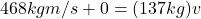 468 kg m/s + 0 = (137 kg)v