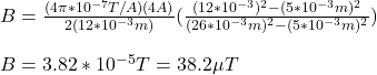 B=\frac{(4\pi*10^{-7}T/A)(4A)}{2\PI (12*10^{-3}m)}(\frac{(12*10^{-3})^2-(5*10^{-3}m)^2}{(26*10^{-3}m)^2-(5*10^{-3}m)^2})\\\\B=3.82*10^{-5}T=38.2\mu T