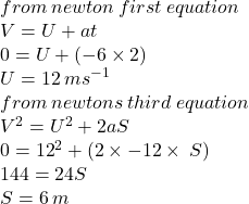 from \: newton \: first \: equation \\ V = U + at \\ 0 = U + ( - 6 \times 2) \\ U = 12 \: m {s}^{ - 1}  \\ from \: newtons \: third \: equation \\  {V}^{2}  =  {U}^{2}  + 2aS \\ 0 =  {12}^{2}  + (2 \times  - 12 \times \: S ) \\ 144 = 24S \\S = 6 \: m 
