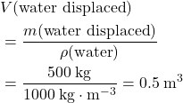 \begin{aligned}& V(\text{water displaced}) \\ &= \frac{m(\text{water displaced})}{\rho(\text{water})} \\ &= \frac{500\; \rm kg}{1000\; \rm kg \cdot m^{-3}} = 0.5\; \rm m^{3}\end{aligned}