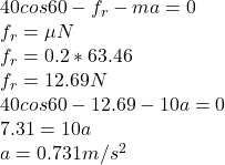 40 cos 60 - f_{r} - ma = 0\\ f_{r} = \mu N\\ f_{r} = 0.2 * 63.46\\ f_{r} = 12.69 N\\40cos 60 - 12.69-10a = 0\\7.31 = 10a\\a = 0.731 m/s^{2}