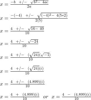 x = \frac{-b \ \  + /-\ \ \sqrt{b^2 - \ 4ac} }{2a} \\\\x = \frac{-(-4) \ \  + /-\ \ \sqrt{(-4)^2 - \ 4(5*2)} }{2(5)} \\\\x = \frac{4 \ \  + /-\ \ \sqrt{16 - \ 40} }{10} \\\\x = \frac{4 \ \  + /-\ \ \sqrt{-24} }{10}\\\\x = \frac{4 \ \ +/-\ \ (\sqrt{24)} (\sqrt{-1} ) }{10} \\\\x = \frac{4 \ \ +/-\ \ (\sqrt{24)} (i )}{10}\\\\ x = \frac{4 \ \ +/-\ \ (4.899) (i )}{10}\\\\ x = \frac{4 \ \ +\ \ (4.899) (i )}{10}  \ \ or \ \  x = \frac{4 \ \ -\ \ (4.899) (i )}{10}\\\\