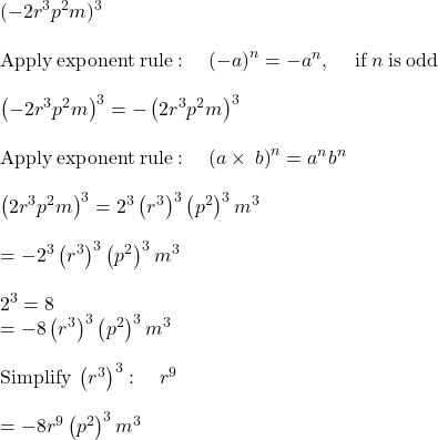 (-2r^3p^2m)^3\\\\\mathrm{Apply\:exponent\:rule}:\quad \left(-a\right)^n=-a^n,\:\quad \mathrm{if\:}n\mathrm{\:is\:odd}\\\\\left(-2r^3p^2m\right)^3=-\left(2r^3p^2m\right)^3\\\\\mathrm{Apply\:exponent\:rule}:\quad \left(a\times\:b\right)^n=a^nb^n\\\\\left(2r^3p^2m\right)^3=2^3\left(r^3\right)^3\left(p^2\right)^3m^3\\\\=-2^3\left(r^3\right)^3\left(p^2\right)^3m^3\\\\2^3=8\\=-8\left(r^3\right)^3\left(p^2\right)^3m^3\\\\\mathrm{Simplify\:}\left(r^3\right)^3:\quad r^9\\\\=-8r^9\left(p^2\right)^3m^3
