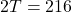  2T= 216
