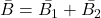 \bar{B} =\bar{B_1}  +  \bar{B_2}