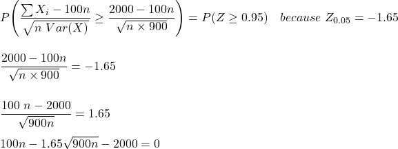 P \Bigg(\dfrac{\sum X_i - 100n}{\sqrt{n \ Var (X)}} \ge \dfrac{2000-100 n }{\sqrt{n \times 900}} \Bigg )= P (Z \ge 0.95 ) \ \ \  because  \ Z_{0.05} = -1.65 \\ \\  \\  \dfrac{2000-100 n }{\sqrt{n \times 900}} = -1.65 \\ \\ \\ \dfrac{100\  n-2000  }{\sqrt{900n}} = 1.65  \\ \\ 100 n -1.65 \sqrt{900 n }-2000 = 0