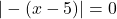 |-(x - 5)| =0