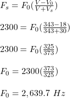 F_s = F_0(\frac{V- V_0}{V + V_s} )\\\\2300 = F_0 (\frac{343 - 18}{343 + 30} )\\\\2300 = F_0(\frac{325}{373} )\\\\F_0= 2300(\frac{373}{325}) \\\\F_0 = 2,639.7 \ Hz