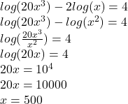  log(20 {x}^{3} )  - 2 log(x)  = 4 \\  log(20 {x}^{3} )  -  log( {x}^{2} )  = 4 \\  log( \frac{20 {x}^{3} }{ {x}^{2} } )  = 4 \\  log(20 x )  = 4 \\ 20x =  {10}^{4}  \\ 20x = 10000 \\ x = 500