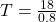 T=\frac{18}{0.8}