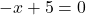 -x + 5 =0